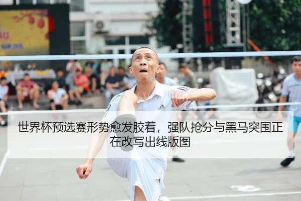 世界杯预选赛形势愈发胶着，强队抢分与黑马突围正在改写出线版图